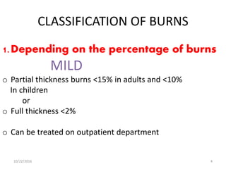 CLASSIFICATION OF BURNS
1.Depending on the percentage of burns
MILD
o Partial thickness burns <15% in adults and <10%
In children
or
o Full thickness <2%
o Can be treated on outpatient department
10/22/2016 4
 