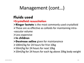 Management (cont…)
Fluids used
Crystalloid resuscitation
Ringer lactate is the most commonly used crystalloid
These are as effective as colloids for maintaining intra-
-vascular volume
Less expensive
In children
Dextrose saline given for maintanaince
100ml/kg for 24 hours for frist 10kg
50ml/kg for 24 hours for next 10kg
20ml/kg for 24 hours for each kg above 20kg body weight
10/22/2016 40
 