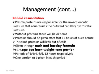 Management (cont…)
Colloid resuscitation
Plasma proteins are responsible for the inward oncotic
Pressure that counteracts the outward capillary hydrostatic
Pressure.
Without proteins there will be oedema
Proteins should be given after frist 12 hours of burn before
This time proteins will leak out of cells
Given through muir and barclay formula
0.5*%age bsa burn*weight=one portion
Periods of 4/4/4, 6/6, 12 hours respectively
One portion to b given in each period
10/22/2016 42
 