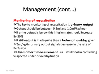 Management (cont…)
Monitoring of resuscitation
The key to monitoring of resuscitation is urinary output
Output should be between 0.5ml and 1.0ml/kg/hour
If urine output is below this infusion rate should increase
By 50%
If still output is inadequate then a bolus of 10ml/kg given
2ml/kg/hr urinary output signals decrease in the rate of
Perfusion
Haematocrit measurement is a usefull tool in confirming
Suspected under or overhydration
10/22/2016 43
 