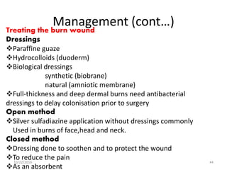 Management (cont…)Treating the burn wound
Dressings
Paraffine guaze
Hydrocolloids (duoderm)
Biological dressings
synthetic (biobrane)
natural (amniotic membrane)
Full-thickness and deep dermal burns need antibacterial
dressings to delay colonisation prior to surgery
Open method
Silver sulfadiazine application without dressings commonly
Used in burns of face,head and neck.
Closed method
Dressing done to soothen and to protect the wound
To reduce the pain
As an absorbent
10/22/2016 44
 
