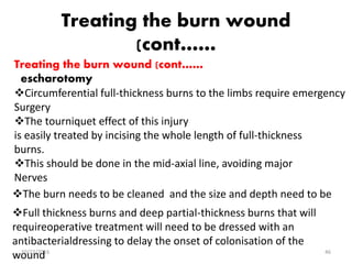Treating the burn wound
(cont……
Treating the burn wound (cont……
escharotomy
Circumferential full-thickness burns to the limbs require emergency
Surgery
The tourniquet effect of this injury
is easily treated by incising the whole length of full-thickness
burns.
This should be done in the mid-axial line, avoiding major
Nerves
The burn needs to be cleaned and the size and depth need to be
Full thickness burns and deep partial-thickness burns that will
requireoperative treatment will need to be dressed with an
antibacterialdressing to delay the onset of colonisation of the
wound10/22/2016 46
 