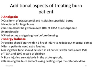 Additional aspects of treating burn
patient
Analgesia
Oral form of paracetamol and nsaids in superficial burns
Iv opiates for large burns
Im should not be given in over 10% of TBSA as absorption is
Unpredictable
Short acting analgesia given before dressing
Energy balance
Feeding should start within 6 hrs of injury to reduce gut mucosal damag
Burns patients need extra feeding
A nasogastric tube should be used in all patients with burns over 15%
of TBSA and 10% in case of children
 Burn injuries are catabolic in the acute episode.
Removing the burn and achieving healing stops the catabolic drive
10/22/2016 49
 
