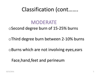 Classification (cont…….
MODERATE
oSecond degree burn of 15-25% burns
oThird degree burn between 2-10% burns
oBurns which are not involving eyes,ears
Face,hand,feet and perineum
10/22/2016 5
 