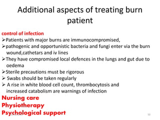Additional aspects of treating burn
patient
control of infection
Patients with major burns are immunocompromised,
pathogenic and opportunistic bacteria and fungi enter via the burn
wound,cathetars and iv lines
They have compromised local defences in the lungs and gut due to
oedema
Sterile precautions must be rigorous
 Swabs should be taken regularly
 A rise in white blood cell count, thrombocytosis and
increased catabolism are warnings of infection
Nursing care
Physiotherapy
Psychological support10/22/2016 50
 