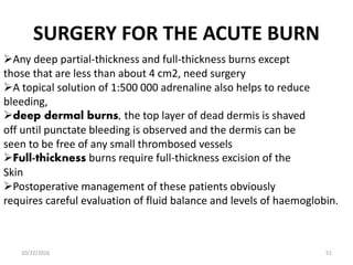 SURGERY FOR THE ACUTE BURN
Any deep partial-thickness and full-thickness burns except
those that are less than about 4 cm2, need surgery
A topical solution of 1:500 000 adrenaline also helps to reduce
bleeding,
deep dermal burns, the top layer of dead dermis is shaved
off until punctate bleeding is observed and the dermis can be
seen to be free of any small thrombosed vessels
Full-thickness burns require full-thickness excision of the
Skin
Postoperative management of these patients obviously
requires careful evaluation of fluid balance and levels of haemoglobin.
10/22/2016 51
 