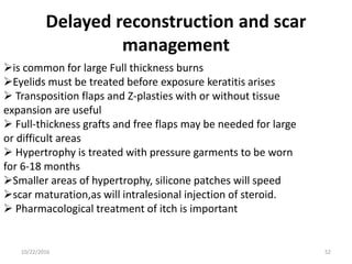 Delayed reconstruction and scar
management
is common for large Full thickness burns
Eyelids must be treated before exposure keratitis arises
 Transposition flaps and Z-plasties with or without tissue
expansion are useful
 Full-thickness grafts and free flaps may be needed for large
or difficult areas
 Hypertrophy is treated with pressure garments to be worn
for 6-18 months
Smaller areas of hypertrophy, silicone patches will speed
scar maturation,as will intralesional injection of steroid.
 Pharmacological treatment of itch is important
10/22/2016 52
 