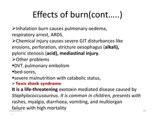 Effects of burn(cont…..)
Inhalation burn causes pulmonary oedema,
respiratory arrest, ARDS.
Chemical injury causes severe GIT disturbances like
erosions, perforation, stricture oesophagus (alkali),
pyloric stenosis (acid), mediastinal injury.
Other problems
DVT, pulmonary embolism
bed-sores,
severe malnutrition with catabolic status,
 Toxic shock syndrome:
It is a life-threatening exotoxin mediated disease caused by
Staphylococcusaureus. It is common in children, presents with
rashes, myalgia, diarrhoea, vomiting, and multiorgan
failure with high mortality
.
10/22/2016 54
 