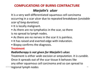 COMPLICATIONS OF BURNS CONTRACTURE
Marjolin’s ulcer
It is a very well-differentiated squamous cell carcinoma
occurring in a scar ulcer due to repeated breakdown (unstable
scar of long duration).
• It is locally malignant.
• As there are no lymphatics in the scar, so there
is no spread to lymph nodes.
• As there are no nerves in the scar it is painless.
• It has raised and everted edge with induration.
• Biopsy confirms the diagnosis.
Treatment
Radiotherapy is not given for Marjolin’s ulcer.
Treatment is either wide excision or amputation. It is curable.
Once it spreads out of the scar tissue it behaves like
any other squamous cell carcinoma and so can spread to
regional lymph nodes10/22/2016 56
 