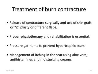 Treatment of burn contracture
• Release of contracture surgically and use of skin graft
or “Z” plasty or different flaps.
• Proper physiotherapy and rehabilitation is essential.
• Pressure garments to prevent hypertrophic scars.
• Management of itching in the scar using aloe vera,
antihistamines and moisturizing creams.
10/22/2016 61
 