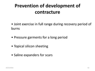 Prevention of development of
contracture
• Joint exercise in full range during recovery period of
burns
• Pressure garments for a long period
• Topical silicon sheeting
• Saline expanders for scars
10/22/2016 62
 