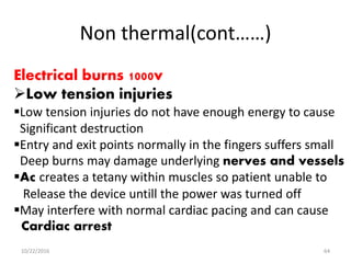Non thermal(cont……)
Electrical burns 1000v
Low tension injuries
Low tension injuries do not have enough energy to cause
Significant destruction
Entry and exit points normally in the fingers suffers small
Deep burns may damage underlying nerves and vessels
Ac creates a tetany within muscles so patient unable to
Release the device untill the power was turned off
May interfere with normal cardiac pacing and can cause
Cardiac arrest
10/22/2016 64
 