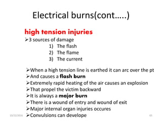 Electrical burns(cont…..)
high tension injuries
3 sources of damage
1) The flash
2) The flame
3) The current
When a high tension line is earthed it can arc over the pt
And causes a flash burn
Extremely rapid heating of the air causes an explosion
That propel the victim backward
It is always a major burn
There is a wound of entry and wound of exit
Major internal organ injuries occures
Convulsions can develope10/22/2016 65
 