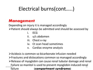 Electrical burns(cont…..)
Management
Depending on injury it is managed accordingly
Patient should always be admitted and should be assessed by
i. ECG
ii. u/s abdomen
iii. Chest x-ray
iv. Ct scan head sometimes
v. Cardiac enzyme analysis
Acidosis is common so bicarbonate infusion needed
Fractures and dislocations common so managed accordingly
Release of myoglobin can cause renal tubular damage and renal
Failure so manitol is used to prevent myoglobin induced renal
failure (compartment syndrome)
10/22/2016 66
 