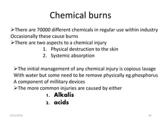 Chemical burns
There are 70000 different chemicals in regular use within industry
Occasionally these cause burns
There are two aspects to a chemical injury
1. Physical destruction to the skin
2. Systemic absorption
The initial management of any chemical injury is copious lavage
With water but some need to be remove physically eg.phosphorus
A component of millitary devices
The more common injuries are caused by either
1. Alkalis
2. acids
10/22/2016 69
 