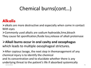 Chemical burns(cont…)
After copious lavage, the next step in themanagement of any
chemical injury is to identify the chemical
and its concentration and to elucidate whether there is any
underlying threat to the patient’s life if absorbed systemically
Alkali burns occur in oral cavity and oesophagus
which leads to multiple oesophageal strictures.
Alkalis
alkalis are more destructive and especially when come in contact
With eyes
Commonly used alkalis are sodium hydroxide,lime,bleach
They cause fat sponification,fluide loss,release of alkali proteinase
10/22/2016 70
 