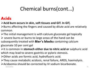 Chemical burns(cont…)
Acids
Acid burn occurs in skin, soft tissues and GIT. In GIT,
Burns affecting the fingers and caused by dilute acid are relatively
common.
The initial management is with calcium gluconate gel topically
 severe burns or burns to large areas of the hand can be
subsequently treated with Bier’s blocks containing calcium
gluconate 10 per cent gel
it is common in stomach either due to nitric acid or sulphuric acid
which may lead to severe gastritis or pyloric stenosis.
Other acids are formic acid, hydrofluoric acid.
They cause metabolic acidosis, renal failure, ARDS, haemolysis.
Acidaemia should be corrected by IV sodium bicarbonate.
10/22/2016 71
 