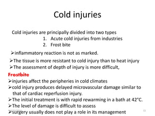 Cold injuries
Cold injuries are principally divided into two types
1. Acute cold injuries from industries
2. Frost bite
inflammatory reaction is not as marked.
The tissue is more resistant to cold injury than to heat injury
The assessment of depth of injury is more difficult,
Frostbite
injuries affect the peripheries in cold climates
cold injury produces delayed microvascular damage similar to
that of cardiac reperfusion injury.
The initial treatment is with rapid rewarming in a bath at 42°C.
The level of damage is difficult to assess
surgery usually does not play a role in its management10/22/2016 72
 