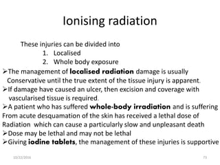 Ionising radiation
These injuries can be divided into
1. Localised
2. Whole body exposure
The management of localised radiation damage is usually
Conservative until the true extent of the tissue injury is apparent.
If damage have caused an ulcer, then excision and coverage with
vascularised tissue is required.
A patient who has suffered whole-body irradiation and is suffering
From acute desquamation of the skin has received a lethal dose of
Radiation which can cause a particularly slow and unpleasant death
Dose may be lethal and may not be lethal
Giving iodine tablets, the management of these injuries is supportive
10/22/2016 73
 