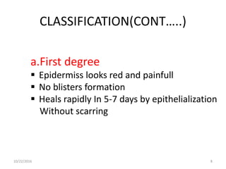 CLASSIFICATION(CONT…..)
a.First degree
 Epidermiss looks red and painfull
 No blisters formation
 Heals rapidly In 5-7 days by epithelialization
Without scarring
10/22/2016 8
 