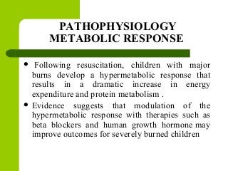 PATHOPHYSIOLOGY
METABOLIC RESPONSE
 Following resuscitation, children with major
burns develop a hypermetabolic response that
results in a dramatic increase in energy
expenditure and protein metabolism .
 Evidence suggests that modulation of the
hypermetabolic response with therapies such as
beta blockers and human growth hormone may
improve outcomes for severely burned children
 