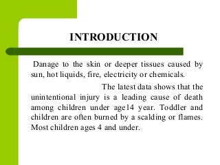 INTRODUCTION
Danage to the skin or deeper tissues caused by
sun, hot liquids, fire, electricity or chemicals.
The latest data shows that the
unintentional injury is a leading cause of death
among children under age14 year. Toddler and
children are often burned by a scalding or flames.
Most children ages 4 and under.
 