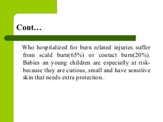 Cont…
Who hospitalized for burn related injuries suffer
from scald burn(65%) or contact burn(20%).
Babies an young children are especially at risk-
because they are curious, small and have sensitive
skin that needs extra protection.
 