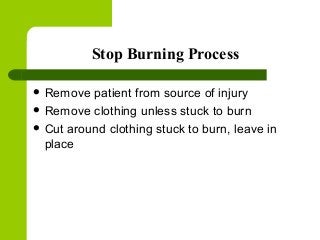 Stop Burning Process
 Remove patient from source of injury
 Remove clothing unless stuck to burn
 Cut around clothing stuck to burn, leave in
place
 