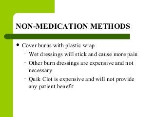 NON-MEDICATION METHODS
 Cover burns with plastic wrap
– Wet dressings will stick and cause more pain
– Other burn dressings are expensive and not
necessary
– Quik Clot is expensive and will not provide
any patient benefit
 