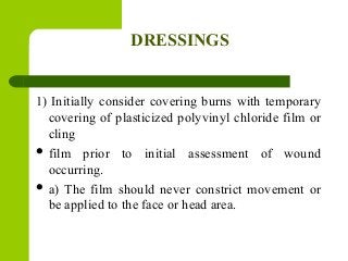 DRESSINGS
1) Initially consider covering burns with temporary
covering of plasticized polyvinyl chloride film or
cling
 film prior to initial assessment of wound
occurring.
 a) The film should never constrict movement or
be applied to the face or head area.
 