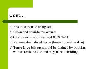 Cont…
2) Ensure adequate analgesia
3) Clean and debride the wound
a) Clean wound with warmed 0.9%NaCl..
b) Remove devitalised tissue (loose nonviable skin)
c) Tense large blisters should be drained by popping
with a sterile needle and may need debriding,
 