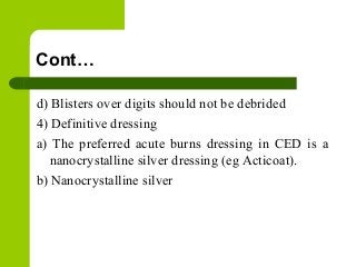 Cont…
d) Blisters over digits should not be debrided
4) Definitive dressing
a) The preferred acute burns dressing in CED is a
nanocrystalline silver dressing (eg Acticoat).
b) Nanocrystalline silver
 
