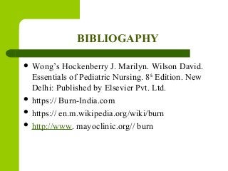 BIBLIOGAPHY
 Wong’s Hockenberry J. Marilyn. Wilson David.
Essentials of Pediatric Nursing. 8th
Edition. New
Delhi: Published by Elsevier Pvt. Ltd.
 https:// Burn-India.com
 https:// en.m.wikipedia.org/wiki/burn
 http://www. mayoclinic.org// burn
 