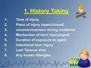 1. History Taking
1. Time of injury
2. Place of injury (open/closed)
3. unconsciousness during incidence
4. Mechanism of burn injury/agent
5. Duration of exposure to agent
6. Intentional burn injury
7. Last Tetanus shot
8. Any known Allergies
 