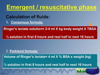 Emergent / resuscitative phase
Calculation of fluids:
1. Consensus formula:
2. Parkland formula:
Ringer’s lactate solution= 2-4 ml X kg body weight X TBSA
½ solution in first 8 hours and rest half in next 16 hours
Volume of Ringer’s lactate= 4 ml X % BSA x weight (kg)
½ solution in first 8 hours and rest half in next 16 hours
 