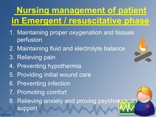Nursing management of patient
in Emergent / resuscitative phase
1. Maintaining proper oxygenation and tissues
perfusion
2. Maintaining fluid and electrolyte balance
3. Relieving pain
4. Preventing hypothermia
5. Providing initial wound care
6. Preventing infection
7. Promoting comfort
8. Relieving anxiety and proving psychological
support
 