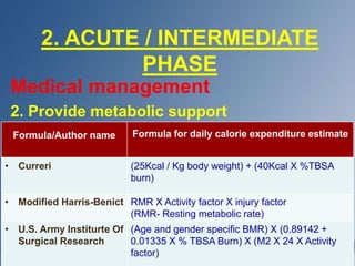 2. ACUTE / INTERMEDIATE
PHASE
Medical management
2. Provide metabolic support
Formula/Author name Formula for daily calorie expenditure estimate
• Curreri (25Kcal / Kg body weight) + (40Kcal X %TBSA
burn)
• Modified Harris-Benict RMR X Activity factor X injury factor
(RMR- Resting metabolic rate)
• U.S. Army Institurte Of
Surgical Research
(Age and gender specific BMR) X (0.89142 +
0.01335 X % TBSA Burn) X (M2 X 24 X Activity
factor)
 