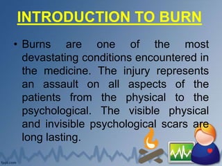 INTRODUCTION TO BURN
• Burns are one of the most
devastating conditions encountered in
the medicine. The injury represents
an assault on all aspects of the
patients from the physical to the
psychological. The visible physical
and invisible psychological scars are
long lasting.
 