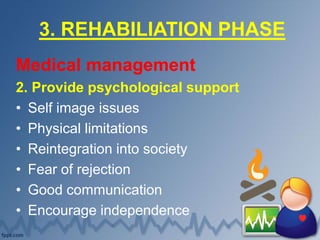 3. REHABILIATION PHASE
Medical management
2. Provide psychological support
• Self image issues
• Physical limitations
• Reintegration into society
• Fear of rejection
• Good communication
• Encourage independence
 