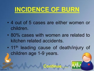 INCIDENCE OF BURN
• 4 out of 5 cases are either women or
children.
• 80% cases with women are related to
kitchen related accidents.
• 11th leading cause of death/injury of
children age 1-9 years.
Continue…..
 