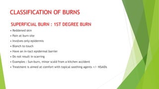 CLASSIFICATION OF BURNS
SUPERFICIAL BURN : 1ST DEGREE BURN
• Reddened skin
• Pain at burn site
• Involves only epidermis
• Blanch to touch
• Have an in-tact epidermal barrier
• Do not result in scarring
• Examples : Sun-burn, minor scald from a kitchen accident
• Treatment is aimed at comfort with topical soothing agents +/- NSAIDs
 
