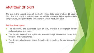 ANATOMY OF SKIN
The skin is the largest organ of the body, with a total area of about 20 square
feet. The skin protects us from microbes and the elements, helps regulate body
temperature, and permits the sensations of touch, heat, and cold.
Skin has three layers:
 The epidermis, the outermost layer of skin, provides a waterproof barrier
and creates our skin tone.
 The dermis, beneath the epidermis, contains tough connective tissue, hair
follicles, and sweat glands.
 The deeper subcutaneous tissue (hypodermis) is made of fat and connective
tissue
 