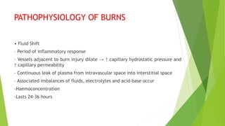 PATHOPHYSIOLOGY OF BURNS
• Fluid Shift
– Period of inflammatory response
– Vessels adjacent to burn injury dilate → ↑ capillary hydrostatic pressure and
↑ capillary permeability
– Continuous leak of plasma from intravascular space into interstitial space
– Associated imbalances of fluids, electrolytes and acid-base occur
–Haemoconcentration
-Lasts 24-36 hours
 