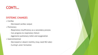 CONTI…
SYSTEMIC CHANGES
• Cardiac
– Decreased cardiac output
• Pulmonary
– Respiratory insufficiency as a secondary process
– Can progress to respiratory failure
– Aggressive pulmonary toilet and oxygenation
• Gastrointestinal
– Decreased or absent motility (may need NG tube)
– Curling’s ulcer formation
 