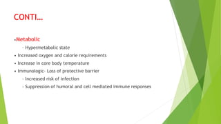 CONTI…
•Metabolic
– Hypermetabolic state
• Increased oxygen and calorie requirements
• Increase in core body temperature
• Immunologic– Loss of protective barrier
– Increased risk of infection
– Suppression of humoral and cell mediated immune responses
 