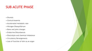 SUB ACUTE PHASE
• Diuresis
• Clinical Anaemia
• Accelerated metabolic rate
• Nitrogen Disequilibrium
• Bone and joint changes
• Endocrine Disturbances
• Electrolyte and chemical imbalance
• Circulatory Derangements
• Loss of function of skin as an organ
 