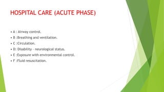 HOSPITAL CARE (ACUTE PHASE)
• A : Airway control.
• B :Breathing and ventilation.
• C :Circulation.
• D: Disability – neurological status.
• E :Exposure with environmental control.
• F :Fluid resuscitation.
 