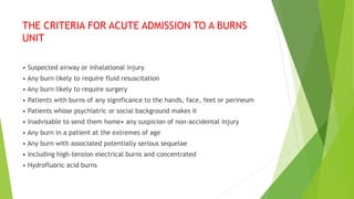 THE CRITERIA FOR ACUTE ADMISSION TO A BURNS
UNIT
• Suspected airway or inhalational injury
• Any burn likely to require fluid resuscitation
• Any burn likely to require surgery
• Patients with burns of any significance to the hands, face, feet or perineum
• Patients whose psychiatric or social background makes it
• Inadvisable to send them home• any suspicion of non-accidental injury
• Any burn in a patient at the extremes of age
• Any burn with associated potentially serious sequelae
• Including high-tension electrical burns and concentrated
• Hydrofluoric acid burns
 