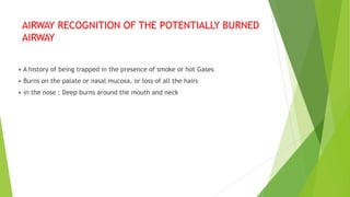 AIRWAY RECOGNITION OF THE POTENTIALLY BURNED
AIRWAY
• A history of being trapped in the presence of smoke or hot Gases
• Burns on the palate or nasal mucosa, or loss of all the hairs
• in the nose : Deep burns around the mouth and neck
 