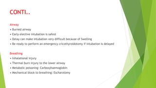 CONTI..
Airway
• Burned airway
• Early elective intubation is safest
• Delay can make intubation very difficult because of Swelling
• Be ready to perform an emergency cricothyroidotomy if intubation is delayed
Breathing
• Inhalational injury
• Thermal burn injury to the lower airway
• Metabolic poisoning: Carboxyhaemoglobin
• Mechanical block to breathing: Escharotomy
 